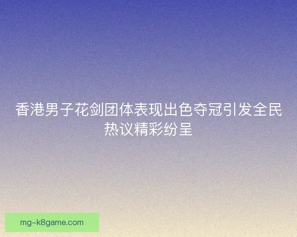 香港男子花剑团体表现出色夺冠引发全民热议精彩纷呈
