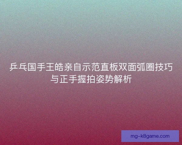 乒乓国手王皓亲自示范直板双面弧圈技巧与正手握拍姿势解析
